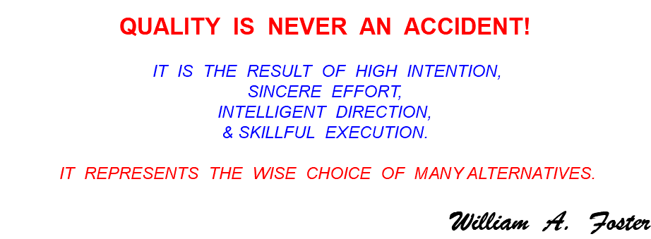  QUALITY IS NEVER AN ACCIDENT! IT IS THE RESULT OF HIGH INTENTION, SINCERE EFFORT, INTELLIGENT DIRECTION, & SKILLFUL EXECUTION. IT REPRESENTS THE WISE CHOICE OF MANY ALTERNATIVES. William A. Foster 